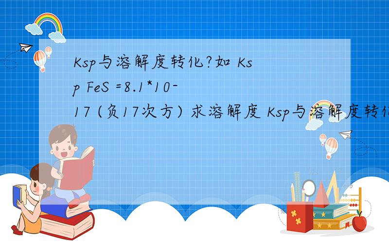 Ksp与溶解度转化?如 Ksp FeS =8.1*10-17 (负17次方) 求溶解度 Ksp与溶解度转化?如 Ksp FeS =8.1*10-17 (负17次方) 求溶解度 7.92*10-8