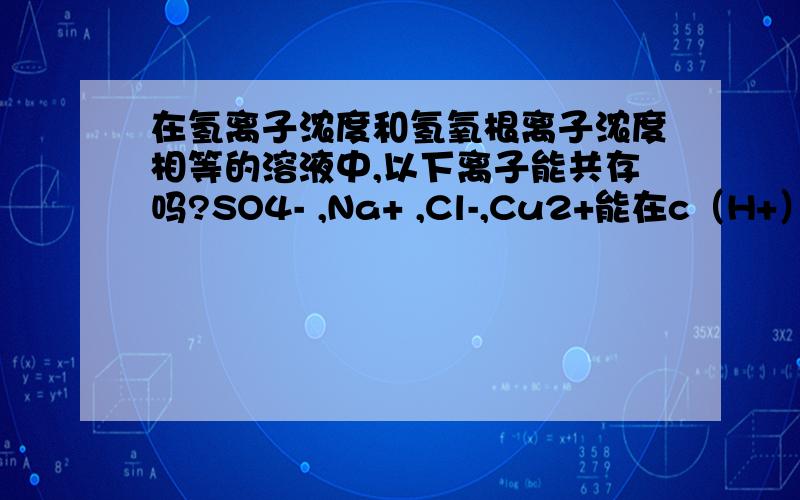 在氢离子浓度和氢氧根离子浓度相等的溶液中,以下离子能共存吗?SO4- ,Na+ ,Cl-,Cu2+能在c（H+）=c（OH-）的溶液中共存吗?请说明原因谢谢!