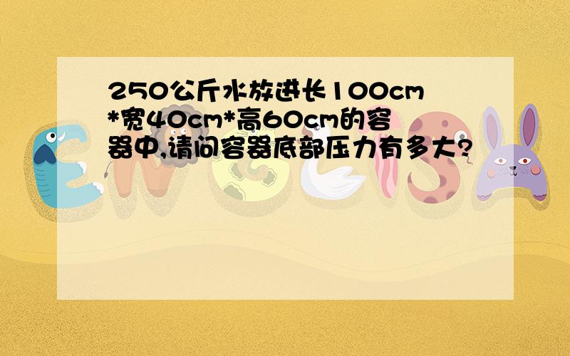 250公斤水放进长100cm*宽40cm*高60cm的容器中,请问容器底部压力有多大?