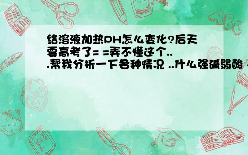 给溶液加热PH怎么变化?后天要高考了= =弄不懂这个...帮我分析一下各种情况 ..什么强碱弱酸 强酸强碱 弱酸弱碱 强酸弱碱 .分别是什么样的?