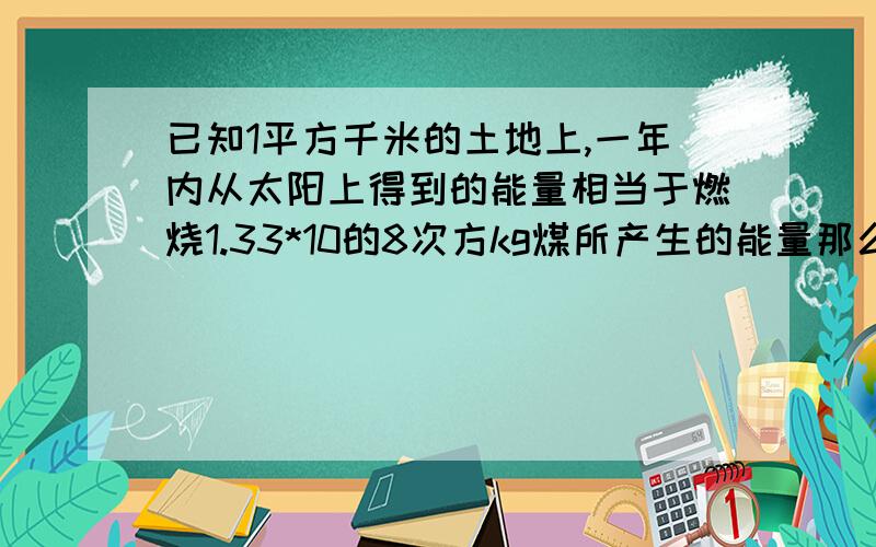 已知1平方千米的土地上,一年内从太阳上得到的能量相当于燃烧1.33*10的8次方kg煤所产生的能量那么我国9.6乘乘以10的6次方平方千米的土地上5年内从太阳得到的能量相当于燃烧多少kg煤结果保