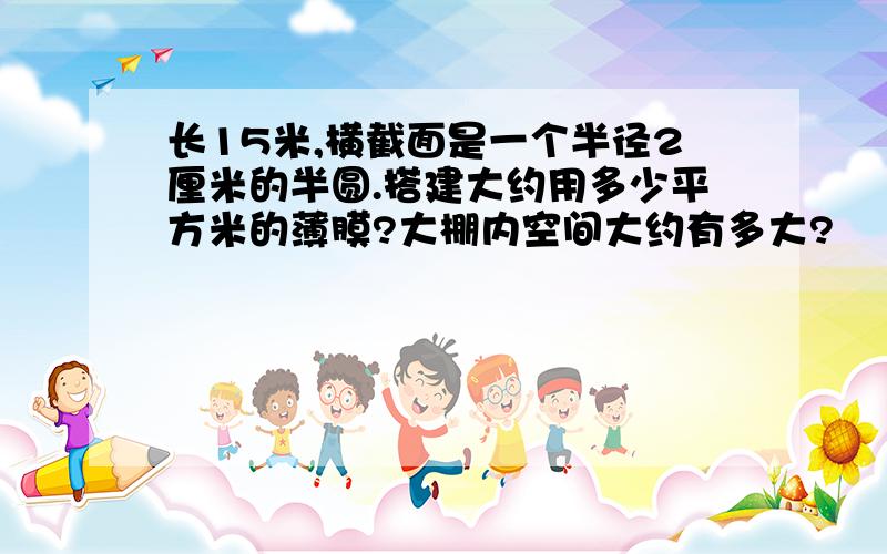 长15米,横截面是一个半径2厘米的半圆.搭建大约用多少平方米的薄膜?大棚内空间大约有多大?