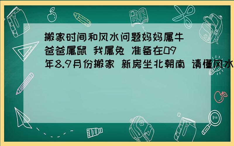 搬家时间和风水问题妈妈属牛 爸爸属鼠 我属兔 准备在09年8.9月份搬家 新房坐北朝南 请懂风水的帮看下哪天搬家好最好给说说都需要注意什么都需要注意什么呢?有什么讲究