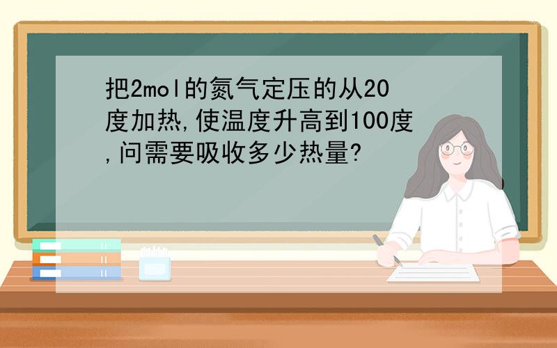 把2mol的氮气定压的从20度加热,使温度升高到100度,问需要吸收多少热量?