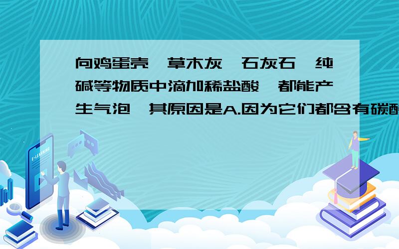 向鸡蛋壳,草木灰,石灰石,纯碱等物质中滴加稀盐酸,都能产生气泡,其原因是A.因为它们都含有碳酸根B.因为它们都可以跟盐酸反应生成二氧化碳到底该选哪个呢?请高手指点.谢谢