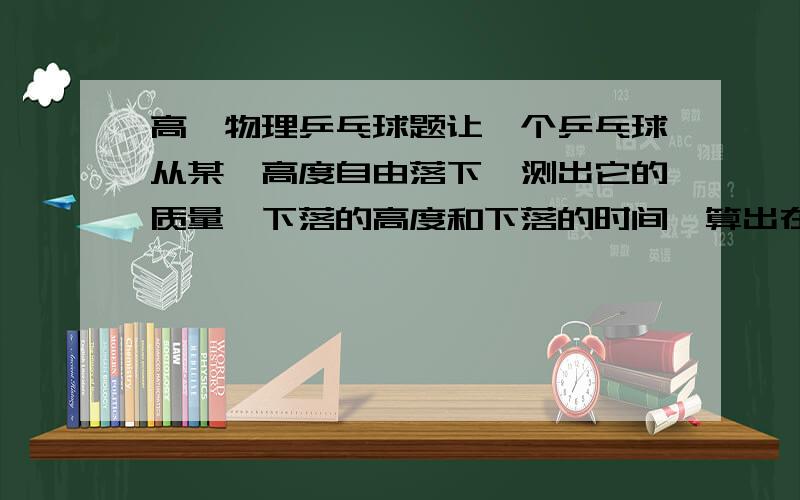 高一物理乒乓球题让一个乒乓球从某一高度自由落下,测出它的质量、下落的高度和下落的时间,算出在它下落的全过程中重力做功的平均功率和落地时重力做功的瞬时功率.在乒乓球下落的过