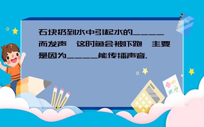 石块扔到水中引起水的____而发声,这时鱼会被吓跑,主要是因为____能传播声音.