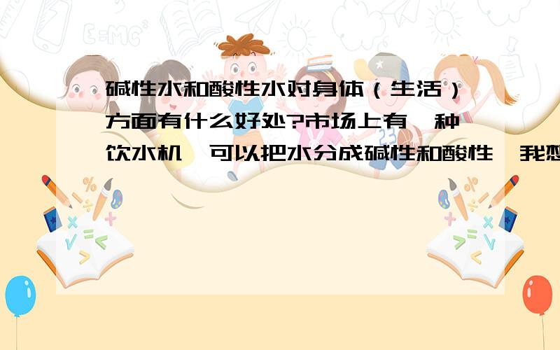 碱性水和酸性水对身体（生活）方面有什么好处?市场上有一种饮水机,可以把水分成碱性和酸性,我想知道长期喝碱性水是否对身体有好处?如果在怀孕前喝碱性水对以后胎儿有什么影响?酸性