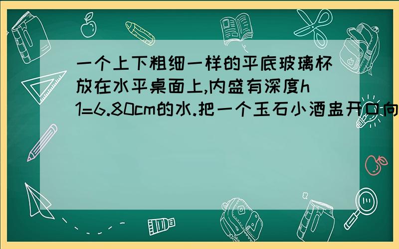 一个上下粗细一样的平底玻璃杯放在水平桌面上,内盛有深度h1=6.80cm的水.把一个玉石小酒盅开口向上轻轻放在水面上,使其漂浮,用刻度尺量出此时杯中水的深度h2=7.30cm,把小酒盅完全浸没到水