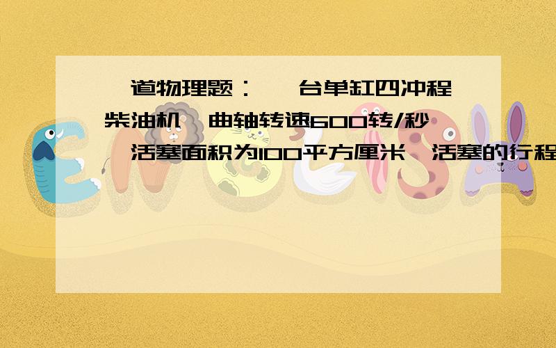 一道物理题： 一台单缸四冲程柴油机,曲轴转速600转/秒,活塞面积为100平方厘米,活塞的行程为0.2米,...一道物理题：一台单缸四冲程柴油机,曲轴转速600转/秒,活塞面积为100平方厘米,活塞的行程