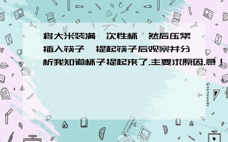 将大米装满一次性杯,然后压紧插入筷子,提起筷子后观察并分析我知道杯子提起来了，主要求原因，急！！