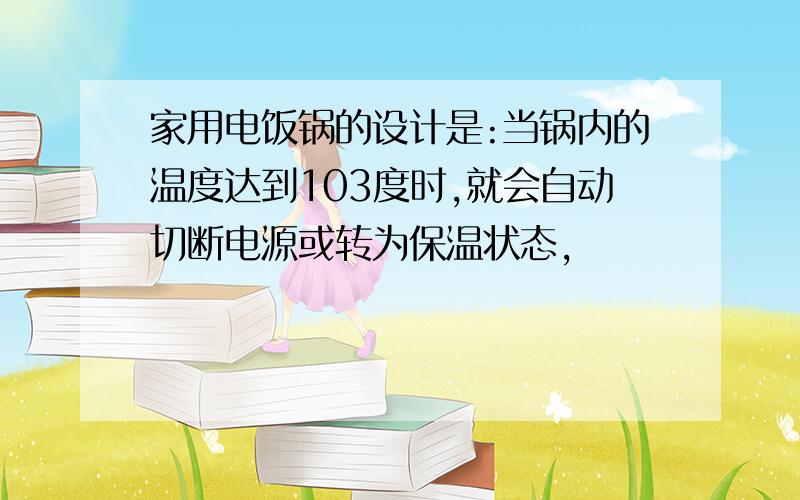 家用电饭锅的设计是:当锅内的温度达到103度时,就会自动切断电源或转为保温状态,