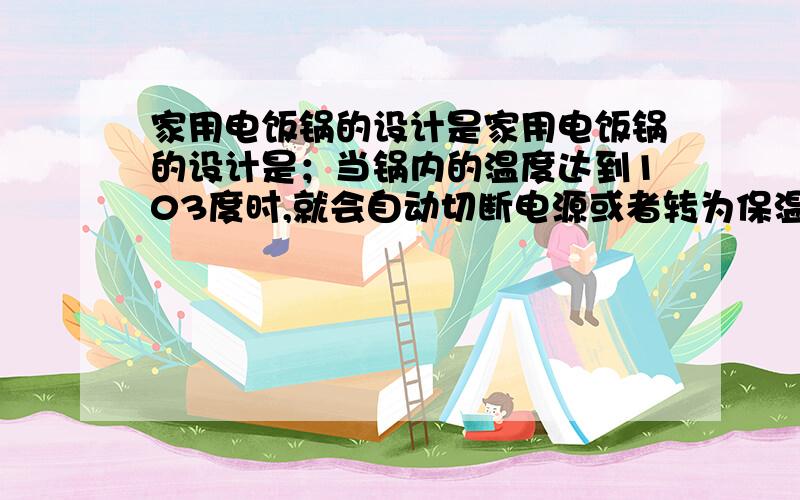 家用电饭锅的设计是家用电饭锅的设计是；当锅内的温度达到103度时,就会自动切断电源或者转为保温状态