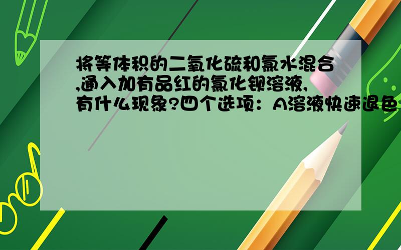 将等体积的二氧化硫和氯水混合,通入加有品红的氯化钡溶液,有什么现象?四个选项：A溶液快速退色 B溶液缓慢褪色 C生成白色沉淀 D生成浅黄色沉淀