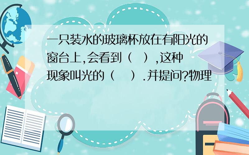 一只装水的玻璃杯放在有阳光的窗台上,会看到（  ）,这种现象叫光的（   ）.并提问?物理