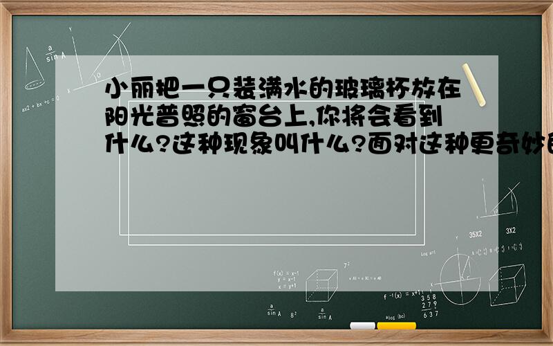 小丽把一只装满水的玻璃杯放在阳光普照的窗台上,你将会看到什么?这种现象叫什么?面对这种更奇妙的光现象,你最想知道什么?