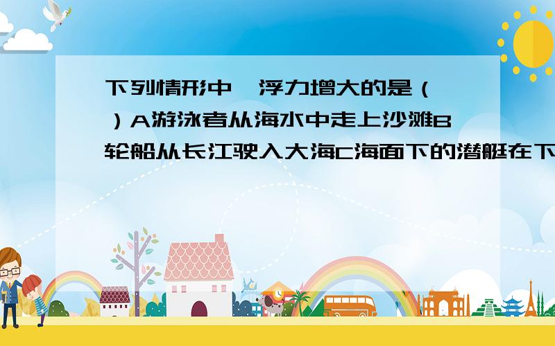 下列情形中,浮力增大的是（ ）A游泳者从海水中走上沙滩B轮船从长江驶入大海C海面下的潜艇在下潜D“微山湖”号补给舰在码头装载货物但我选B,B哪里不对吗?再解释一下D为什麼对.可是我记