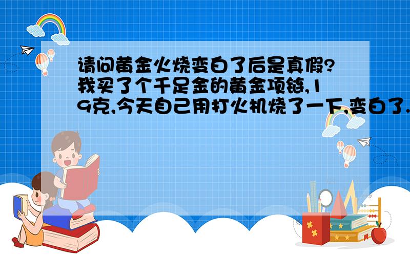 请问黄金火烧变白了后是真假?我买了个千足金的黄金项链,19克,今天自己用打火机烧了一下,变白了.是假的嘛?