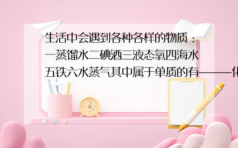 生活中会遇到各种各样的物质：一蒸馏水二碘酒三液态氧四海水五铁六水蒸气其中属于单质的有———化合物的有———纯净物的有———混合物的有———同一种物质的有————