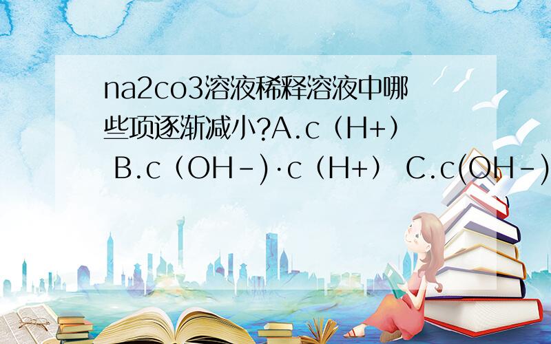 na2co3溶液稀释溶液中哪些项逐渐减小?A.c（H+） B.c（OH-)·c（H+） C.c(OH-)/c(H+) D.c(HCO3-)/c（CO32-） 答案选的C.解析说OH-浓度减小,H+增大.但我怎么认为OH-增大,H+减小呢