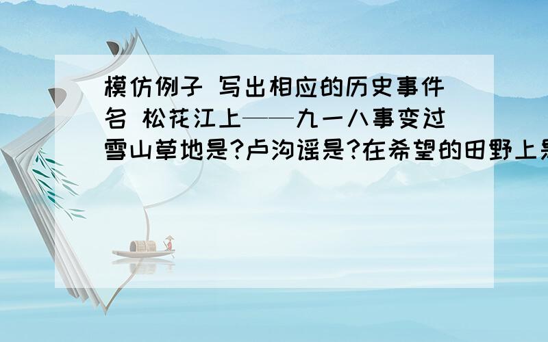 模仿例子 写出相应的历史事件名 松花江上——九一八事变过雪山草地是?卢沟谣是?在希望的田野上是?