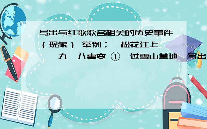 写出与红歌歌名相关的历史事件（现象） 举例；《松花江上》——九一八事变 ①《过雪山草地》写出与红歌歌名相关的历史事件（现象） 举例；《松花江上》——九一八事变 ①《过雪山草