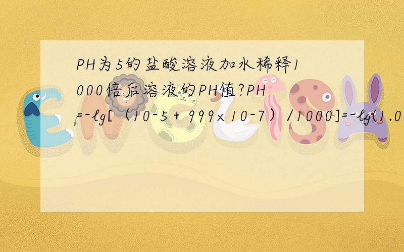 PH为5的盐酸溶液加水稀释1000倍后溶液的PH值?PH=-lg[（10-5＋999×10-7）/1000]=-lg(1.099×10-7)=7-0.041=6.959这里999是怎么来的?