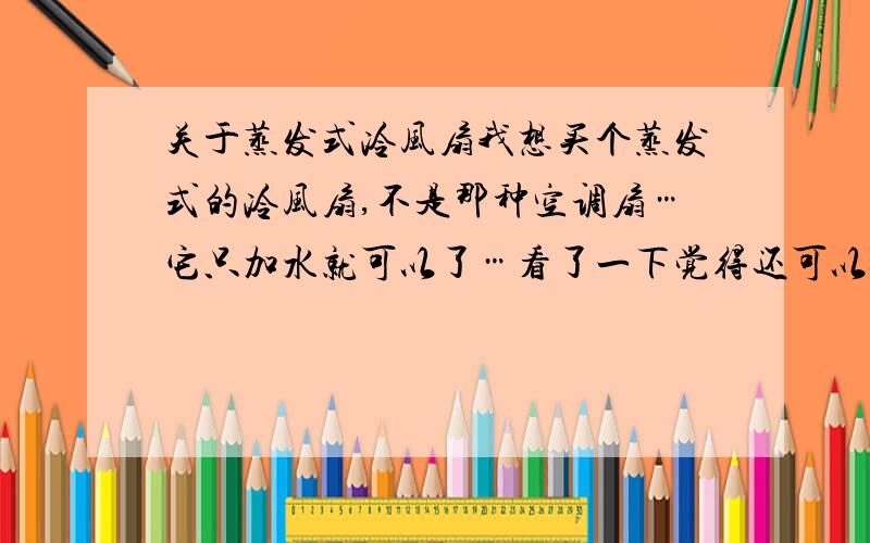 关于蒸发式冷风扇我想买个蒸发式的冷风扇,不是那种空调扇…它只加水就可以了…看了一下觉得还可以,不过要700多块…不知道这好不好用阿,我不想买空调…