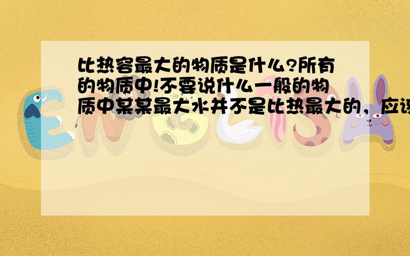 比热容最大的物质是什么?所有的物质中!不要说什么一般的物质中某某最大水并不是比热最大的，应该还有更大的~水只是常见的物质中最大的，在所有的物质中应该算是较大的并且便宜易得