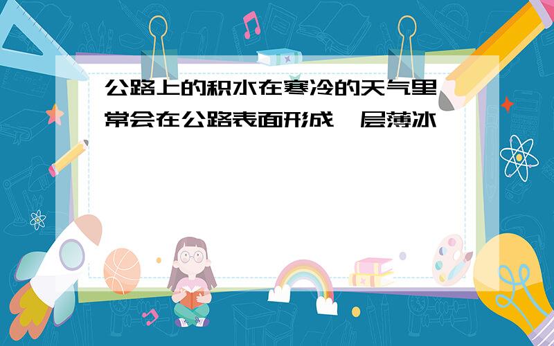 公路上的积水在寒冷的天气里,常会在公路表面形成一层薄冰,