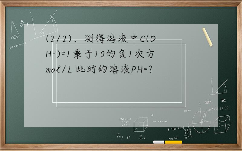 (2/2)、测得溶液中C(OH-)=1乘于10的负1次方mol/L 此时的溶液PH=?