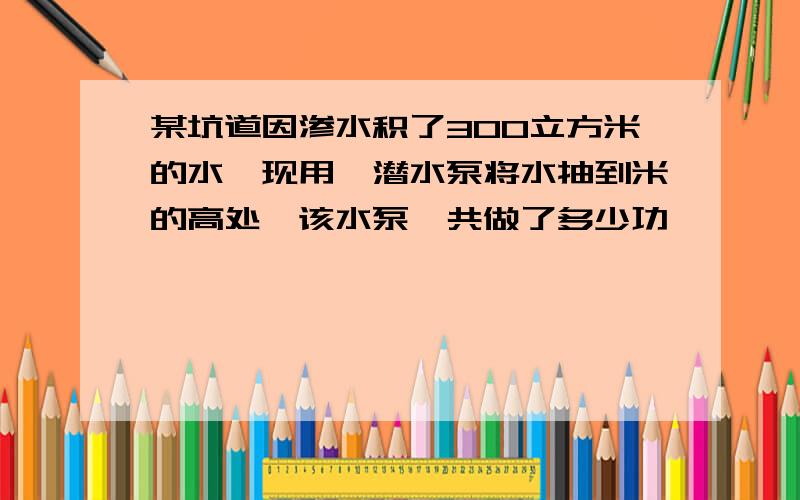 某坑道因渗水积了300立方米的水,现用一潜水泵将水抽到米的高处,该水泵一共做了多少功