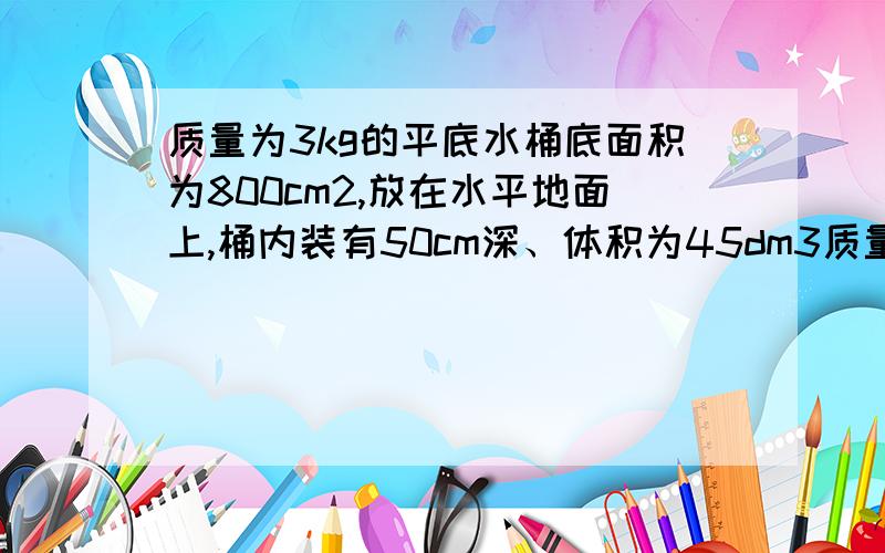 质量为3kg的平底水桶底面积为800cm2,放在水平地面上,桶内装有50cm深、体积为45dm3质量为3kg的平底水桶底面积为800cm2,放在水平地面上,桶内装有50cm深、体积为45dm3的水.小平同学用竖直向上的力F