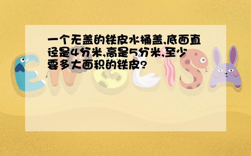 一个无盖的铁皮水桶盖,底面直径是4分米,高是5分米,至少要多大面积的铁皮?