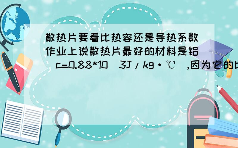 散热片要看比热容还是导热系数作业上说散热片最好的材料是铝（c=0.88*10^3J/kg·℃）,因为它的比热容较大,但导热的能力和比热容没有多大的联系啊