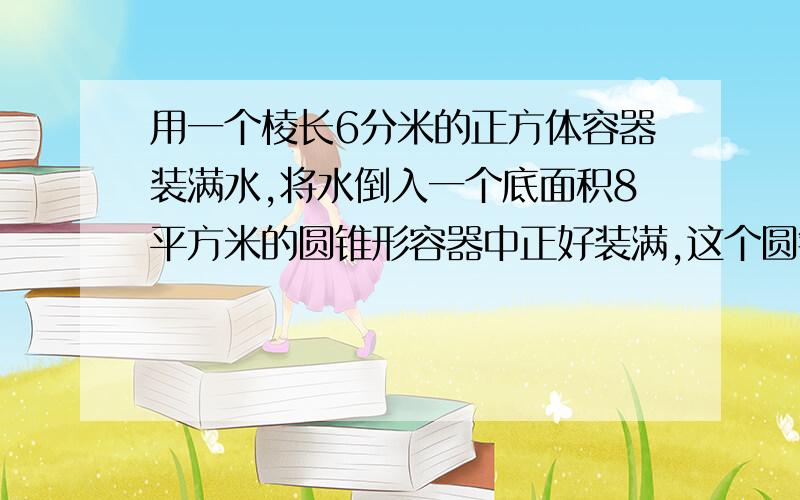 用一个棱长6分米的正方体容器装满水,将水倒入一个底面积8平方米的圆锥形容器中正好装满,这个圆锥的高是多少分米?如果倒入一个高6分米的圆柱形容器中也正好装满,这个圆柱的底面积是多