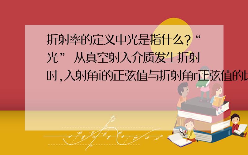 折射率的定义中光是指什么?“光” 从真空射入介质发生折射时,入射角i的正弦值与折射角r正弦值的比值（Sin i/Sin r)n叫做介质的“绝对折射率 [1] ”,简称“折射率”.它表示光在介质中传播时