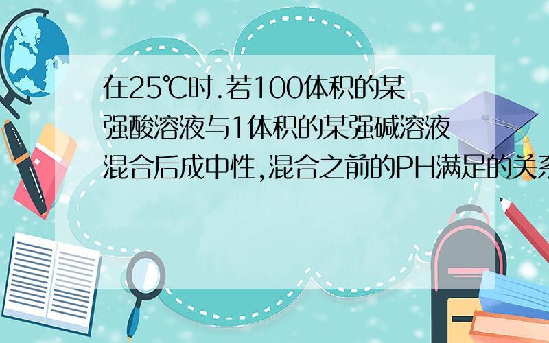 在25℃时.若100体积的某强酸溶液与1体积的某强碱溶液混合后成中性,混合之前的PH满足的关系