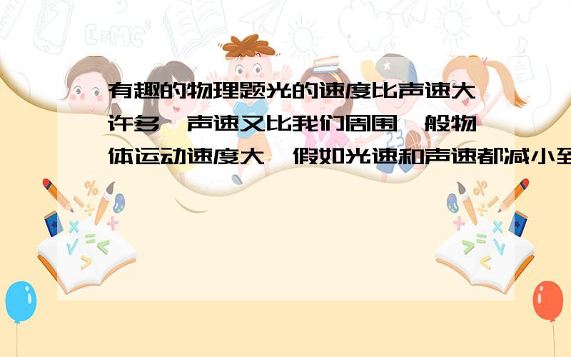 有趣的物理题光的速度比声速大许多,声速又比我们周围一般物体运动速度大,假如光速和声速都减小到1m/s,请你举出三个将可能出现的场景：（1） （2） （3） 动画片《蓝猫淘气三千问》中讲