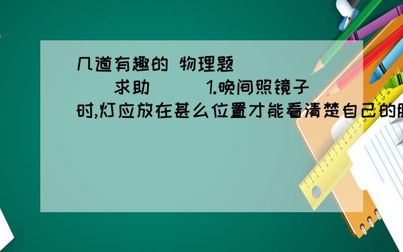 几道有趣的 物理题```````求助```1.晚间照镜子时,灯应放在甚么位置才能看清楚自己的脸?2.比较木头,瓷,铁,塑料等常见材料的 传热性能.说明为甚么