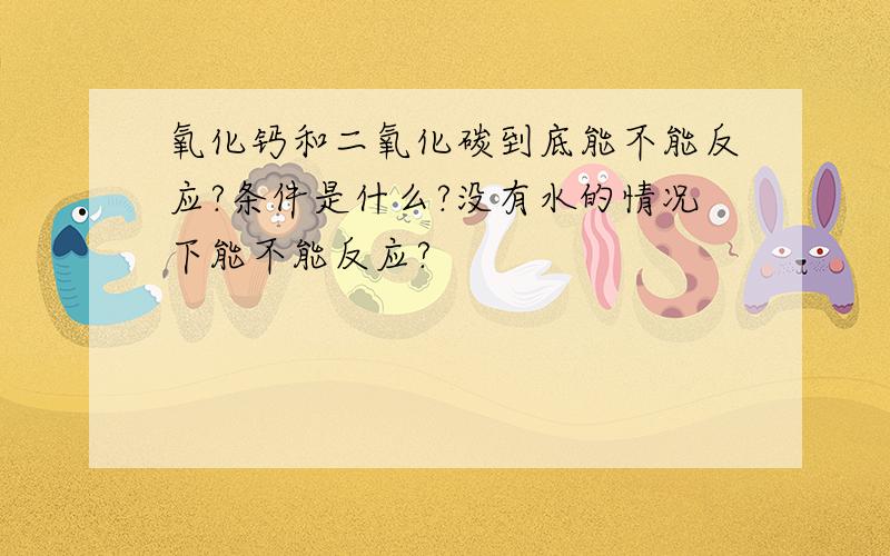 氧化钙和二氧化碳到底能不能反应?条件是什么?没有水的情况下能不能反应?