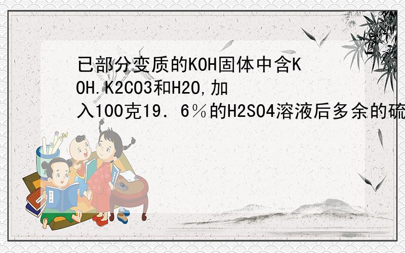 已部分变质的KOH固体中含KOH.K2CO3和H2O,加入100克19．6％的H2SO4溶液后多余的硫酸用10克15％的KOH溶液恰好完全中和则将反应后的溶液蒸发可得多少克固体