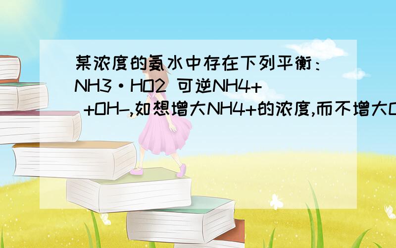 某浓度的氨水中存在下列平衡：NH3·HO2 可逆NH4+ +OH-,如想增大NH4+的浓度,而不增大OH-的浓度,应采取的措施是A 适当升高温度B 加入NH4Cl固体C 通入NH3D 加入少量盐酸