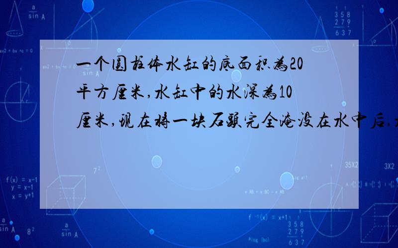 一个圆柱体水缸的底面积为20平方厘米,水缸中的水深为10厘米,现在将一块石头完全淹没在水中后,水面上升3厘米,但没有溢出缸体,这块石头的体积为多少立方厘米.要算式