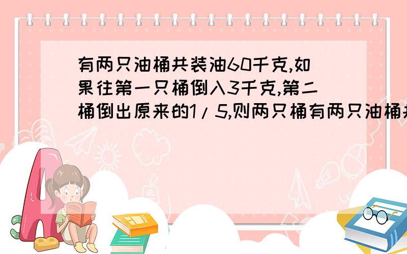 有两只油桶共装油60千克,如果往第一只桶倒入3千克,第二桶倒出原来的1/5,则两只桶有两只油桶共装油60千克，如果往第一只桶倒入3千克，第二桶倒出原来的1/5，则两只桶所装的油相等，原来