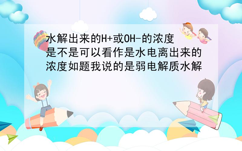 水解出来的H+或OH-的浓度是不是可以看作是水电离出来的浓度如题我说的是弱电解质水解