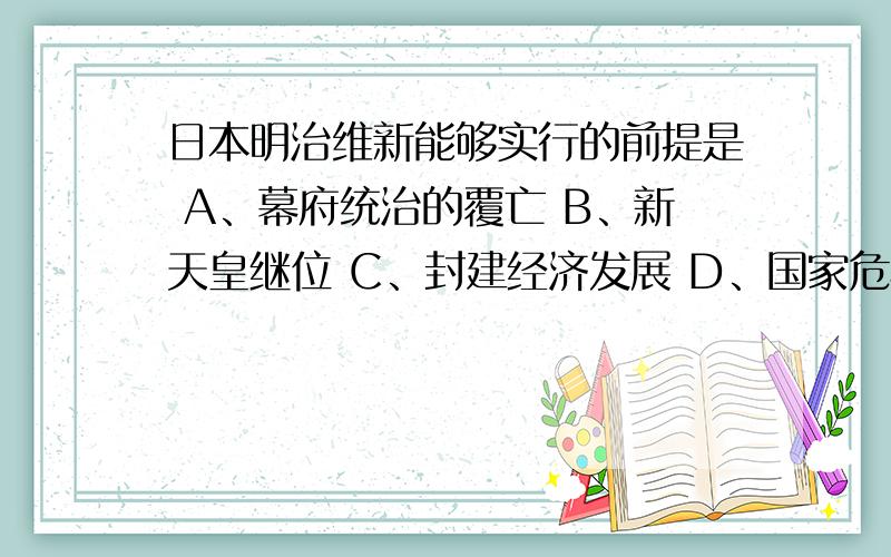 日本明治维新能够实行的前提是 A、幕府统治的覆亡 B、新天皇继位 C、封建经济发展 D、国家危机严重