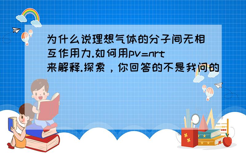 为什么说理想气体的分子间无相互作用力.如何用pv=nrt来解释.探索，你回答的不是我问的