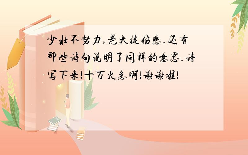 少壮不努力,老大徒伤悲.还有那些诗句说明了同样的意思.请写下来!十万火急啊!谢谢啦!