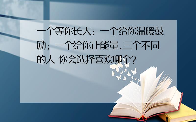 一个等你长大；一个给你温暖鼓励；一个给你正能量.三个不同的人 你会选择喜欢哪个?